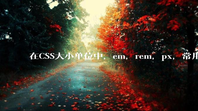 在CSS大小单位中，em，rem，px，常用哪个较好？